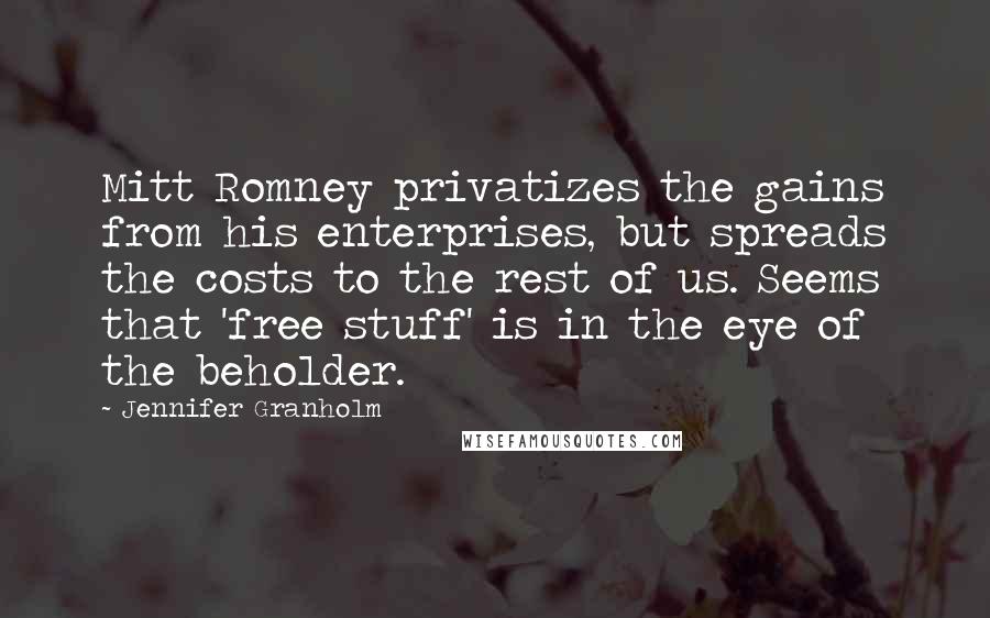 Jennifer Granholm Quotes: Mitt Romney privatizes the gains from his enterprises, but spreads the costs to the rest of us. Seems that 'free stuff' is in the eye of the beholder.