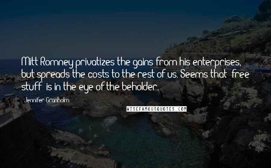 Jennifer Granholm Quotes: Mitt Romney privatizes the gains from his enterprises, but spreads the costs to the rest of us. Seems that 'free stuff' is in the eye of the beholder.