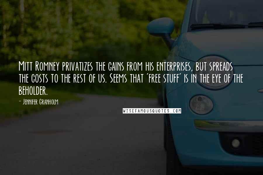 Jennifer Granholm Quotes: Mitt Romney privatizes the gains from his enterprises, but spreads the costs to the rest of us. Seems that 'free stuff' is in the eye of the beholder.