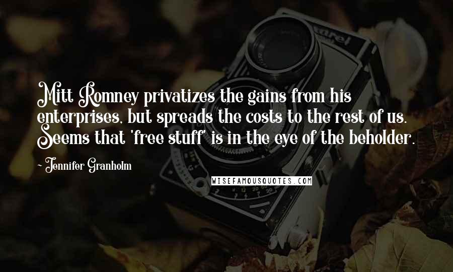 Jennifer Granholm Quotes: Mitt Romney privatizes the gains from his enterprises, but spreads the costs to the rest of us. Seems that 'free stuff' is in the eye of the beholder.