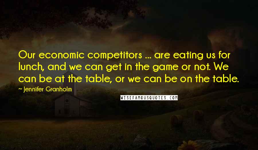 Jennifer Granholm Quotes: Our economic competitors ... are eating us for lunch, and we can get in the game or not. We can be at the table, or we can be on the table.