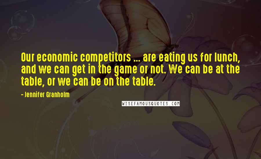 Jennifer Granholm Quotes: Our economic competitors ... are eating us for lunch, and we can get in the game or not. We can be at the table, or we can be on the table.