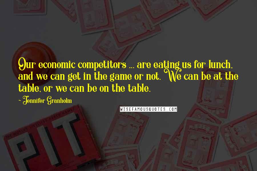 Jennifer Granholm Quotes: Our economic competitors ... are eating us for lunch, and we can get in the game or not. We can be at the table, or we can be on the table.