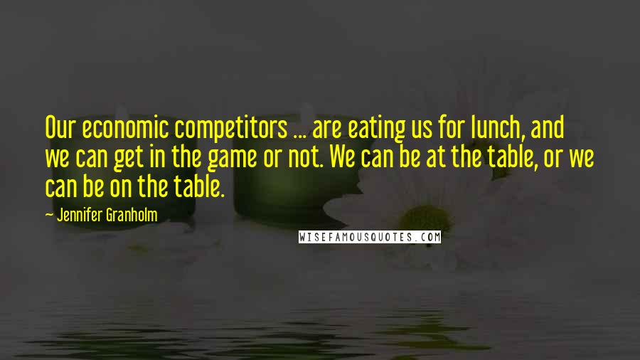 Jennifer Granholm Quotes: Our economic competitors ... are eating us for lunch, and we can get in the game or not. We can be at the table, or we can be on the table.