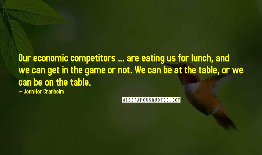 Jennifer Granholm Quotes: Our economic competitors ... are eating us for lunch, and we can get in the game or not. We can be at the table, or we can be on the table.