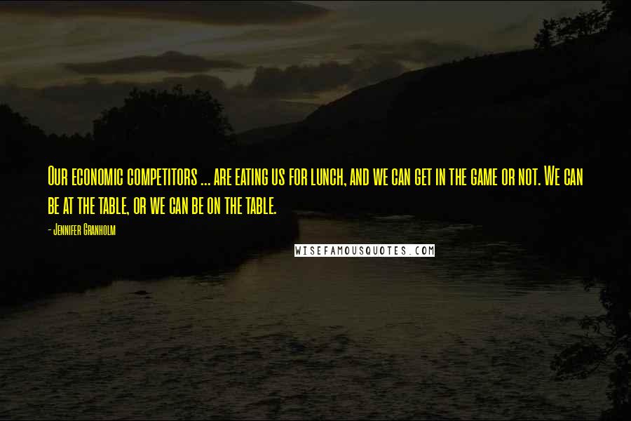 Jennifer Granholm Quotes: Our economic competitors ... are eating us for lunch, and we can get in the game or not. We can be at the table, or we can be on the table.