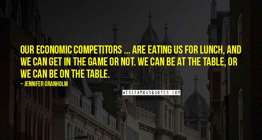 Jennifer Granholm Quotes: Our economic competitors ... are eating us for lunch, and we can get in the game or not. We can be at the table, or we can be on the table.