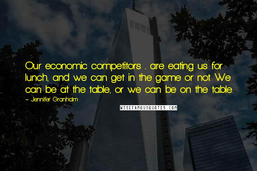 Jennifer Granholm Quotes: Our economic competitors ... are eating us for lunch, and we can get in the game or not. We can be at the table, or we can be on the table.