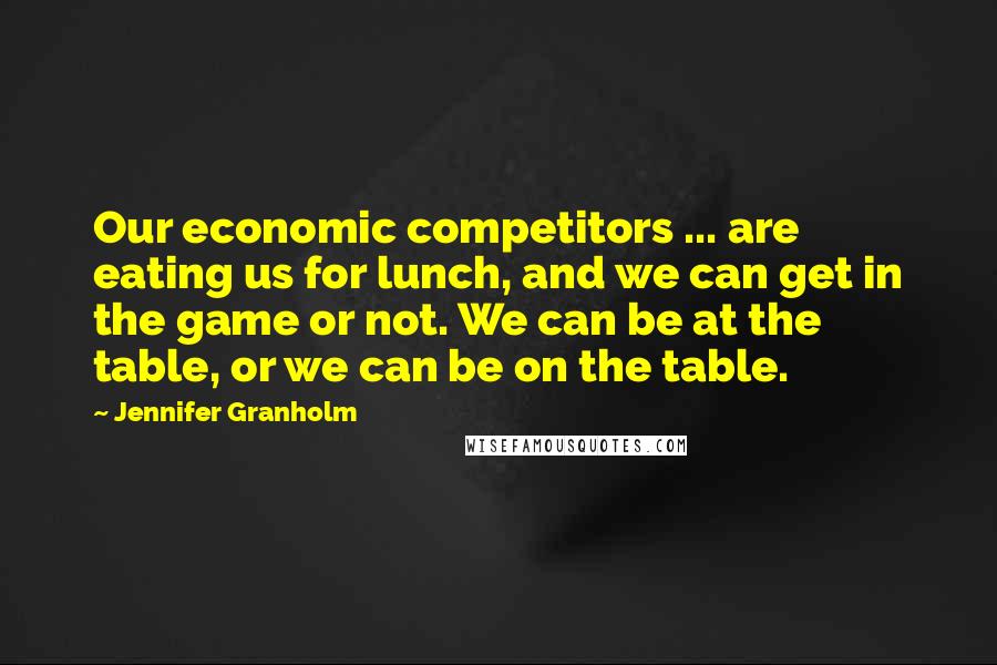 Jennifer Granholm Quotes: Our economic competitors ... are eating us for lunch, and we can get in the game or not. We can be at the table, or we can be on the table.