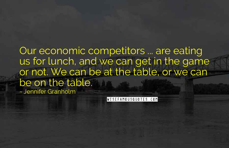 Jennifer Granholm Quotes: Our economic competitors ... are eating us for lunch, and we can get in the game or not. We can be at the table, or we can be on the table.