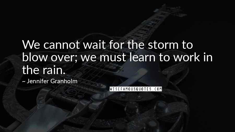 Jennifer Granholm Quotes: We cannot wait for the storm to blow over; we must learn to work in the rain.