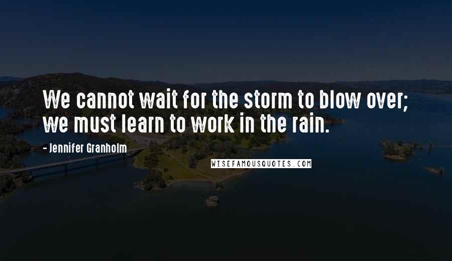Jennifer Granholm Quotes: We cannot wait for the storm to blow over; we must learn to work in the rain.