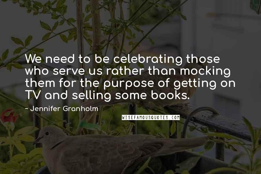 Jennifer Granholm Quotes: We need to be celebrating those who serve us rather than mocking them for the purpose of getting on TV and selling some books.