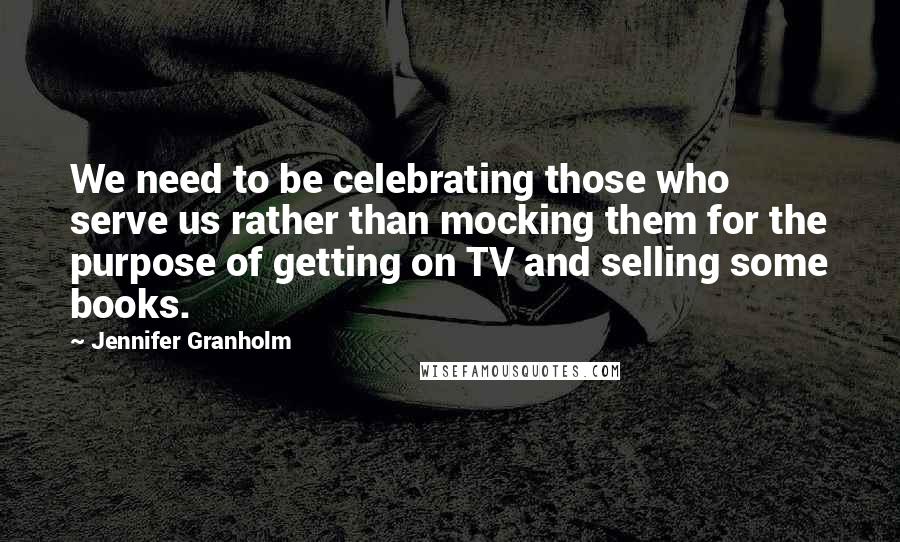 Jennifer Granholm Quotes: We need to be celebrating those who serve us rather than mocking them for the purpose of getting on TV and selling some books.