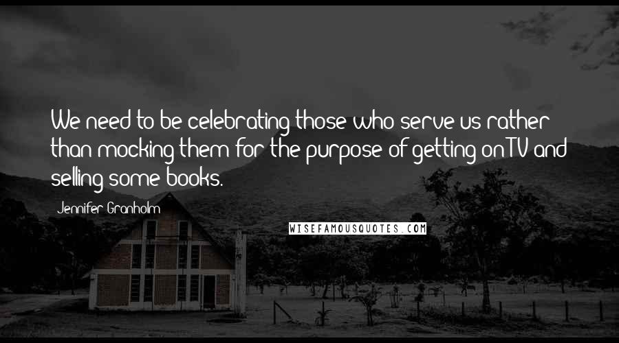 Jennifer Granholm Quotes: We need to be celebrating those who serve us rather than mocking them for the purpose of getting on TV and selling some books.