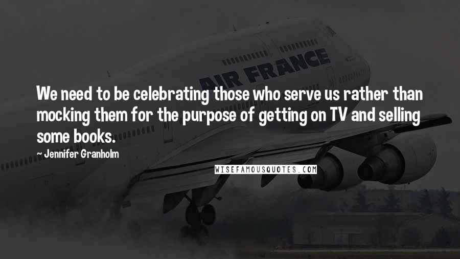 Jennifer Granholm Quotes: We need to be celebrating those who serve us rather than mocking them for the purpose of getting on TV and selling some books.