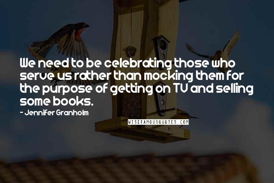 Jennifer Granholm Quotes: We need to be celebrating those who serve us rather than mocking them for the purpose of getting on TV and selling some books.