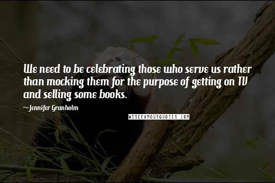 Jennifer Granholm Quotes: We need to be celebrating those who serve us rather than mocking them for the purpose of getting on TV and selling some books.
