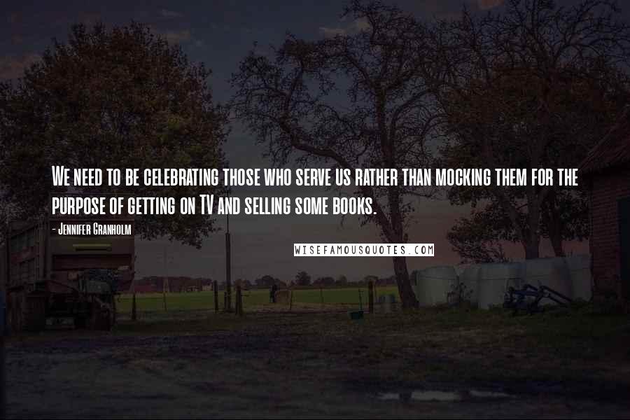 Jennifer Granholm Quotes: We need to be celebrating those who serve us rather than mocking them for the purpose of getting on TV and selling some books.