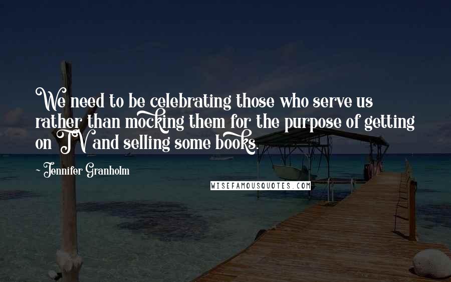Jennifer Granholm Quotes: We need to be celebrating those who serve us rather than mocking them for the purpose of getting on TV and selling some books.