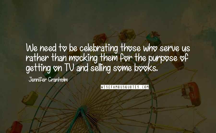 Jennifer Granholm Quotes: We need to be celebrating those who serve us rather than mocking them for the purpose of getting on TV and selling some books.