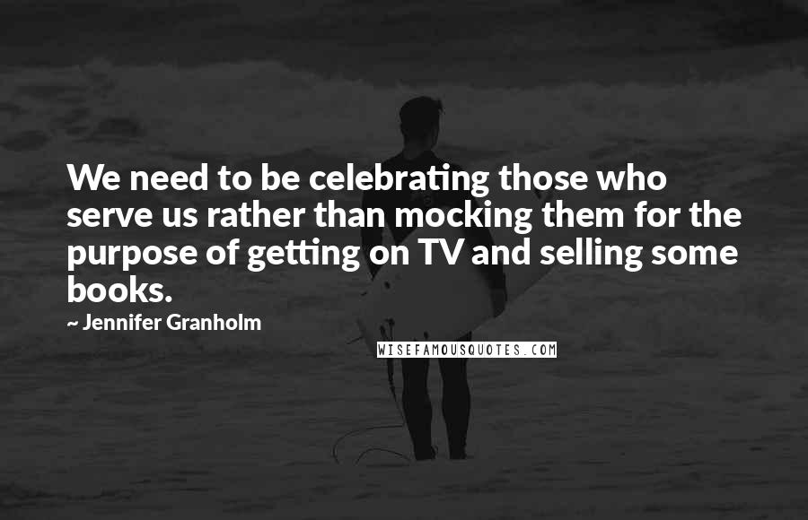 Jennifer Granholm Quotes: We need to be celebrating those who serve us rather than mocking them for the purpose of getting on TV and selling some books.