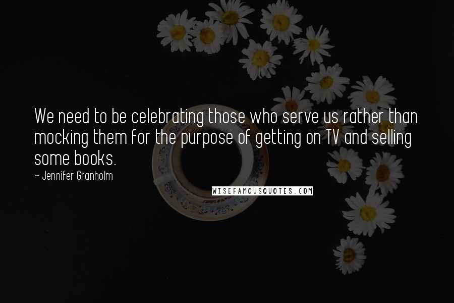 Jennifer Granholm Quotes: We need to be celebrating those who serve us rather than mocking them for the purpose of getting on TV and selling some books.