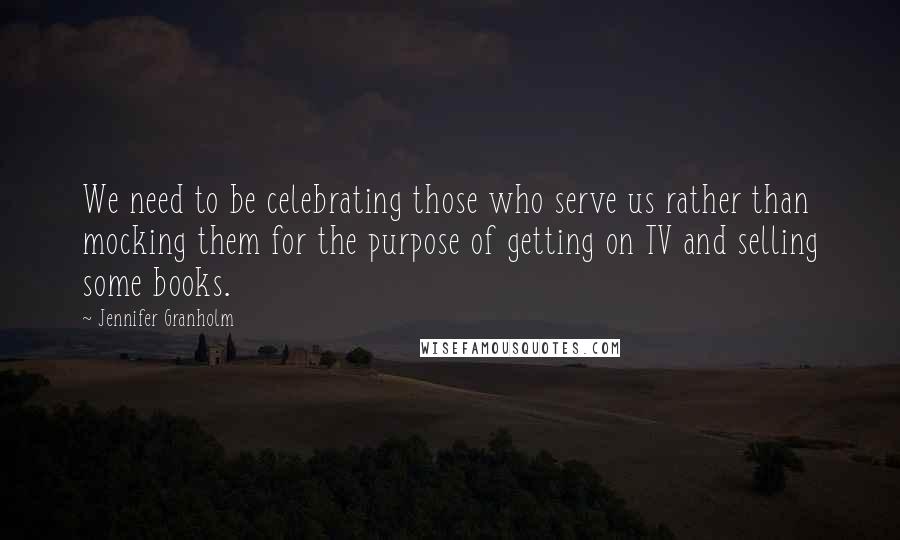 Jennifer Granholm Quotes: We need to be celebrating those who serve us rather than mocking them for the purpose of getting on TV and selling some books.