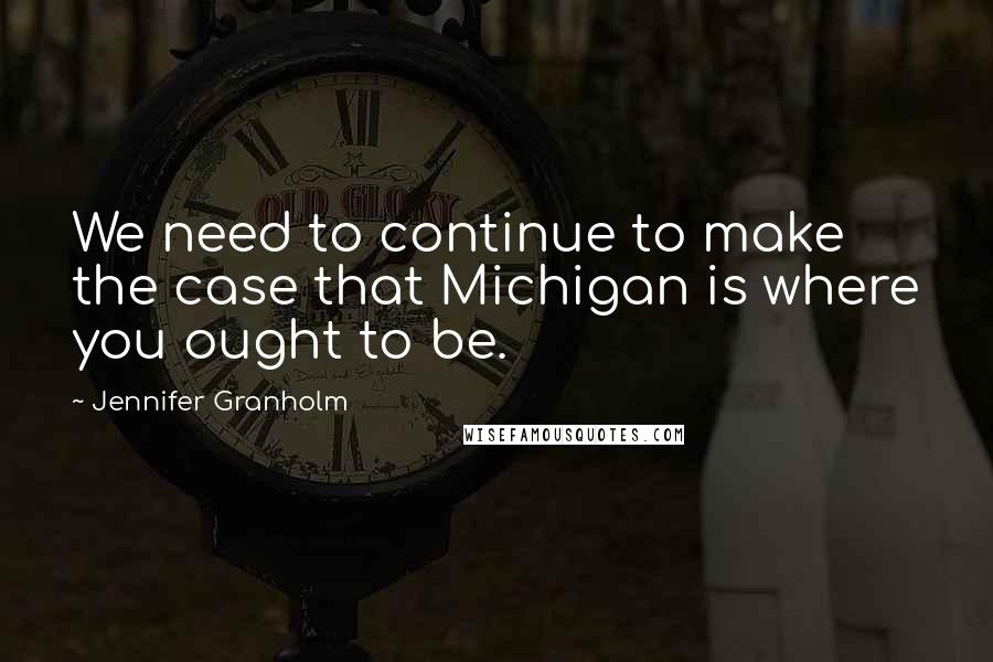 Jennifer Granholm Quotes: We need to continue to make the case that Michigan is where you ought to be.