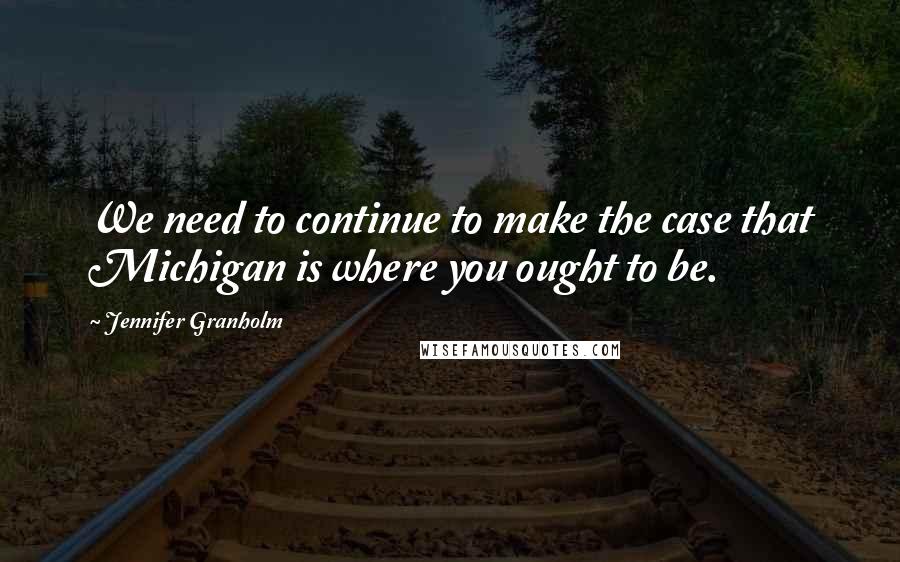 Jennifer Granholm Quotes: We need to continue to make the case that Michigan is where you ought to be.
