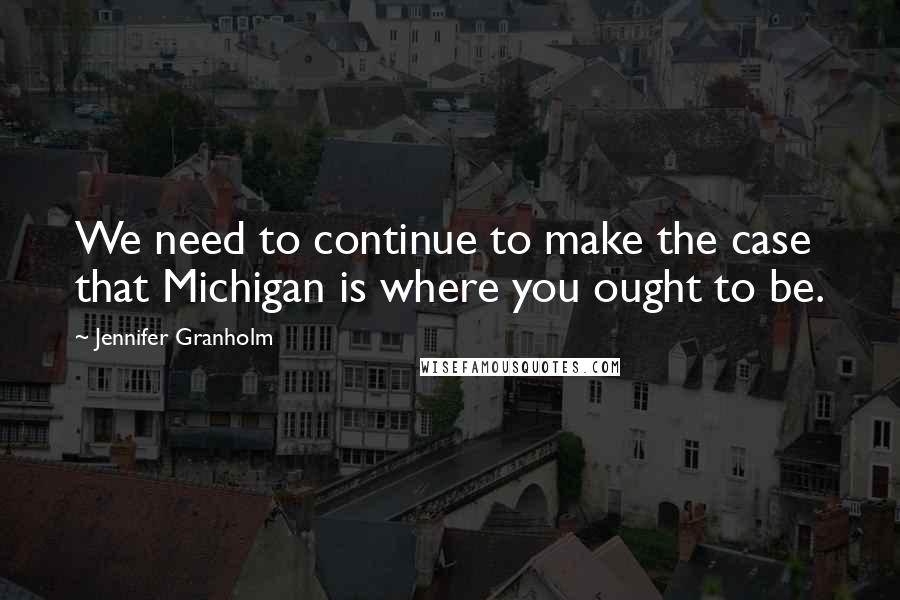 Jennifer Granholm Quotes: We need to continue to make the case that Michigan is where you ought to be.