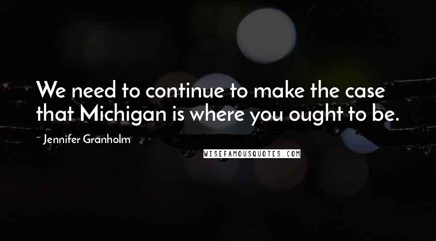 Jennifer Granholm Quotes: We need to continue to make the case that Michigan is where you ought to be.