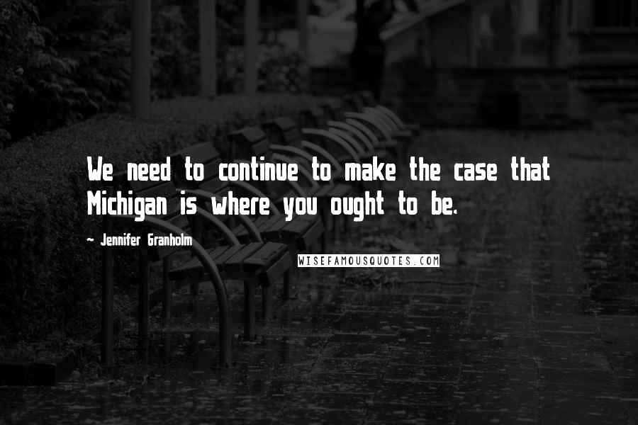 Jennifer Granholm Quotes: We need to continue to make the case that Michigan is where you ought to be.