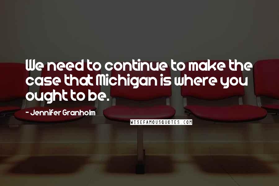 Jennifer Granholm Quotes: We need to continue to make the case that Michigan is where you ought to be.