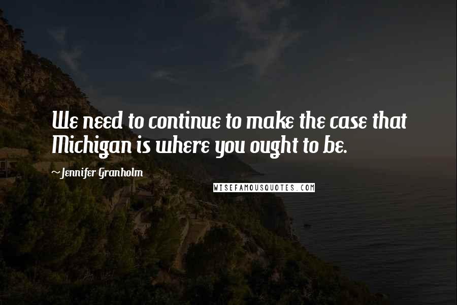 Jennifer Granholm Quotes: We need to continue to make the case that Michigan is where you ought to be.