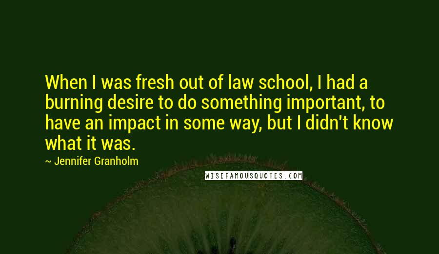 Jennifer Granholm Quotes: When I was fresh out of law school, I had a burning desire to do something important, to have an impact in some way, but I didn't know what it was.