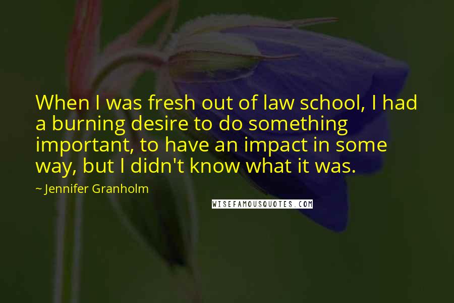 Jennifer Granholm Quotes: When I was fresh out of law school, I had a burning desire to do something important, to have an impact in some way, but I didn't know what it was.