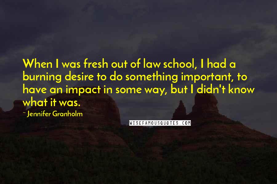 Jennifer Granholm Quotes: When I was fresh out of law school, I had a burning desire to do something important, to have an impact in some way, but I didn't know what it was.