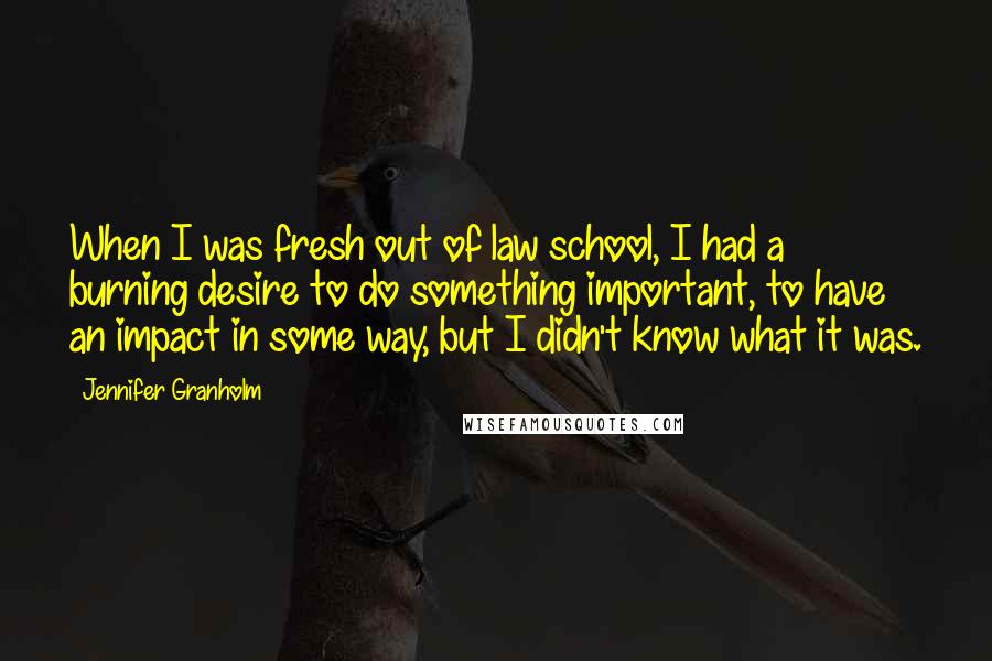 Jennifer Granholm Quotes: When I was fresh out of law school, I had a burning desire to do something important, to have an impact in some way, but I didn't know what it was.