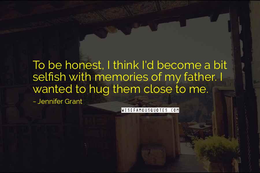 Jennifer Grant Quotes: To be honest, I think I'd become a bit selfish with memories of my father. I wanted to hug them close to me.