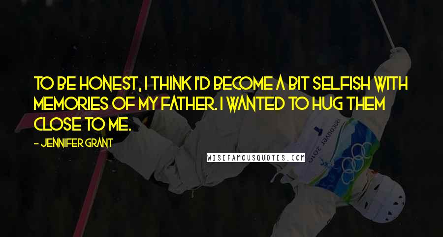 Jennifer Grant Quotes: To be honest, I think I'd become a bit selfish with memories of my father. I wanted to hug them close to me.