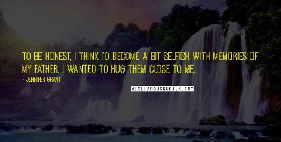 Jennifer Grant Quotes: To be honest, I think I'd become a bit selfish with memories of my father. I wanted to hug them close to me.