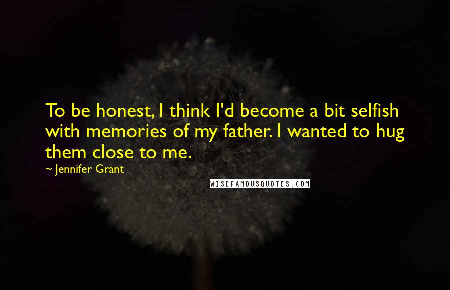 Jennifer Grant Quotes: To be honest, I think I'd become a bit selfish with memories of my father. I wanted to hug them close to me.