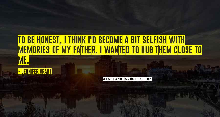 Jennifer Grant Quotes: To be honest, I think I'd become a bit selfish with memories of my father. I wanted to hug them close to me.