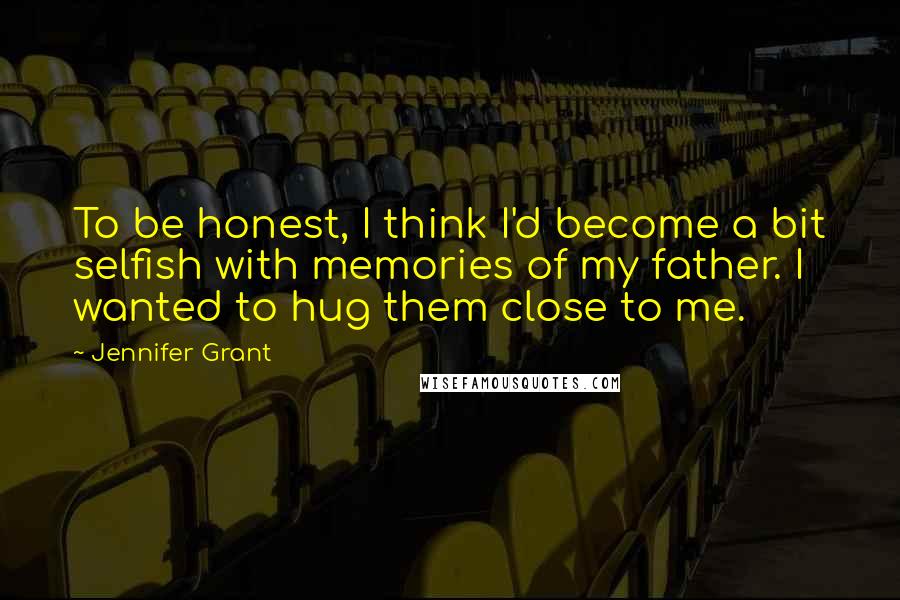 Jennifer Grant Quotes: To be honest, I think I'd become a bit selfish with memories of my father. I wanted to hug them close to me.