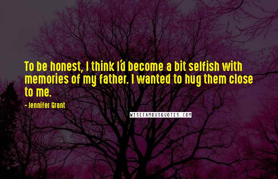 Jennifer Grant Quotes: To be honest, I think I'd become a bit selfish with memories of my father. I wanted to hug them close to me.