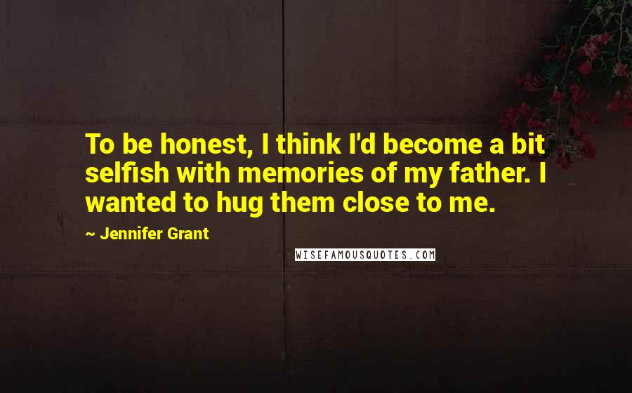 Jennifer Grant Quotes: To be honest, I think I'd become a bit selfish with memories of my father. I wanted to hug them close to me.