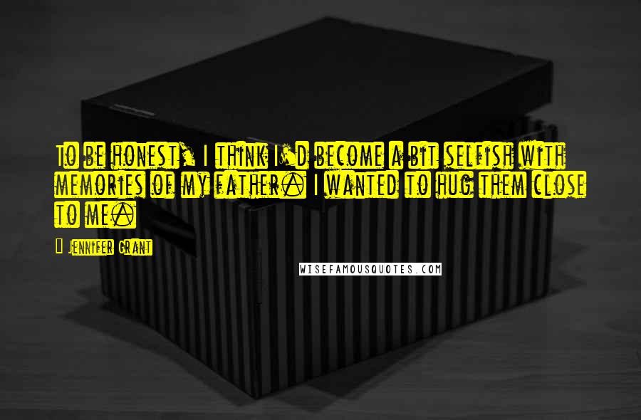 Jennifer Grant Quotes: To be honest, I think I'd become a bit selfish with memories of my father. I wanted to hug them close to me.