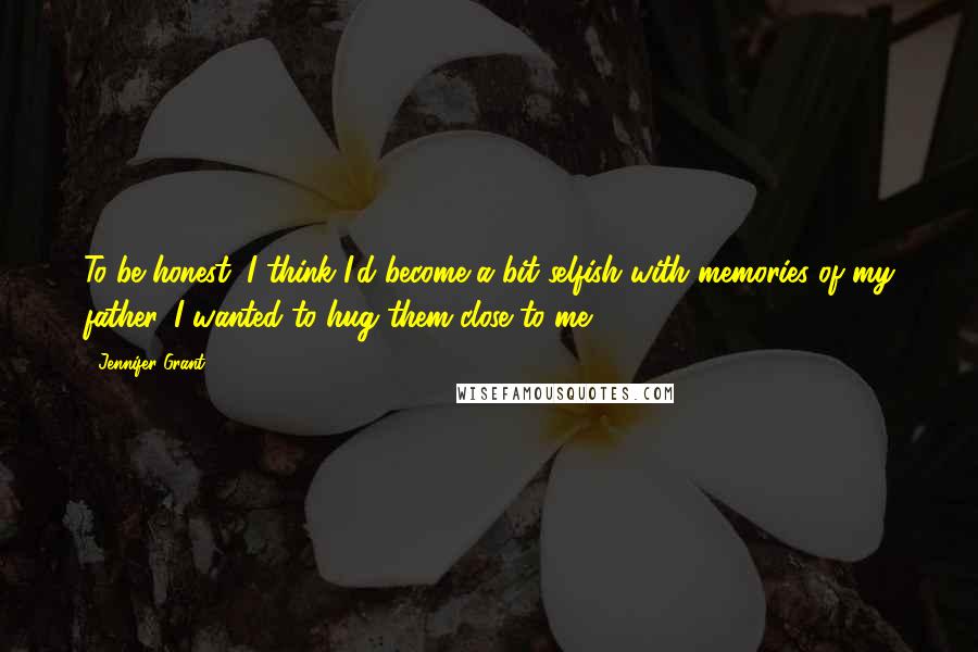 Jennifer Grant Quotes: To be honest, I think I'd become a bit selfish with memories of my father. I wanted to hug them close to me.