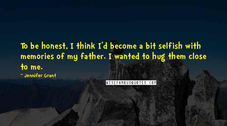 Jennifer Grant Quotes: To be honest, I think I'd become a bit selfish with memories of my father. I wanted to hug them close to me.